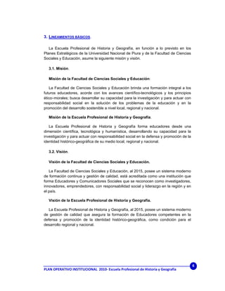 3. LINEAMIENTOS BÁSICOS.

   La Escuela Profesional de Historia y Geografía, en función a lo previsto en los
Planes Estratégicos de la Universidad Nacional de Piura y de la Facultad de Ciencias
Sociales y Educación, asume la siguiente misión y visión.

  3.1. Misión.

  Misión de la Facultad de Ciencias Sociales y Educación:

   La Facultad de Ciencias Sociales y Educación brinda una formación integral a los
futuros educadores, acorde con los avances científico-tecnológicos y los principios
ético–morales; busca desarrollar su capacidad para la investigación y para actuar con
responsabilidad social en la solución de los problemas de la educación y en la
promoción del desarrollo sostenible a nivel local, regional y nacional.

  Misión de la Escuela Profesional de Historia y Geografía.

   La Escuela Profesional de Historia y Geografía forma educadores desde una
dimensión científica, tecnológica y humanística, desarrollando su capacidad para la
investigación y para actuar con responsabilidad social en la defensa y promoción de la
identidad histórico-geográfica de su medio local, regional y nacional.

  3.2. Visión.

  Visión de la Facultad de Ciencias Sociales y Educación.

   La Facultad de Ciencias Sociales y Educación, al 2015, posee un sistema moderno
de formación continua y gestión de calidad, está acreditada como una institución que
forma Educadores y Comunicadores Sociales que se reconocen como investigadores,
innovadores, emprendedores, con responsabilidad social y liderazgo en la región y en
el país.

  Visión de la Escuela Profesional de Historia y Geografía.

   La Escuela Profesional de Historia y Geografía, al 2015, posee un sistema moderno
de gestión de calidad que asegura la formación de Educadores competentes en la
defensa y promoción de la identidad histórico-geográfica, como condición para el
desarrollo regional y nacional.




                                                                                         6
PLAN OPERATIVO INSTITUCIONAL  2010‐ Escuela Profesional de Historia y Geografía 
 
