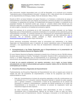 Ministerio de Comercio, Industria y Turismo
                   República de Colombia
                   MiPyMes – Emprendimiento e Innovación



Este instrumento, también desarrollado junto a la UDI de Bancóldex, es la evolución de la iniciativa
"Laboratorios para el Emprendimiento Innovador". Iniciada en 2011, ésta articuló cinco (5) laboratorios
en los departamentos de Antioquia, Caldas, Norte de Santander, Meta y Tolima.

Durante el 2012, se busca fortalecer con apoyo financiero y no financiero a instituciones de apoyo al
emprendimiento e innovación para que mejoren sus productos y servicios de apoyo en la realización de
i) prototipos, ii) validaciones de mercado, iii) fortalecimiento de equipos de trabajo y v) protección de la
propiedad industrial. Es importante anotar que, aunque el proyecto deberá estar liderado por una
Institución específica, se espera que los servicios prestados apoyen directamente a los emprendedores
de toda la región y redunden en la totalidad del ecosistema regional.

Nota: Los procesos de la convocatoria de la UDI, favorecerán el trabajo articulado con las Redes
Regionales para el Emprendimiento y proyectos construidos en el escenario de los Laboratorios para el
Emprendimiento Innovador. En próximas semanas les informaremos las características específicas de
esta estrategia y el proceso de convocatoria para la identificación de más Laboratorios para la
Innovación. Por el momento, pueden contactar a Pedro García-Herreros en pgarcia-
herreros@mincoemrcio.gov.co para mayor información.

Pronto estaremos enviándoles información sobre la convocatoria que realizaremos a las Redes
Regionales de Emprendimiento para la selección de nuevos Laboratorios para el Emprendimiento
Innovador y las especificaciones de esta línea de fortalecimiento institucional junto al equipo de
Innpulsa.

4. Acompañamiento a las Redes Regionales para el Emprendimiento en la presentación de
   proyectos al Sistema General de Regalías (SGR)

El nuevo Sistema Nacional de Regalías contempla la creación de un Fondo de más de 790.000 millones
de pesos para proyectos en Ciencia, Tecnología e Innovación. Durante el 2012, acompañaremos como
mínimo a 12 Redes Regionales para el Emprendimiento en la generación de capacidades para la
estructuración de proyectos en Emprendimiento e Innovación ante el nuevo SGR.

A través de una asesoría profesional, con expertos nacionales y de la región, se busca trabajar
articuladamente con toda la institucionalidad para generar proyectos viables ante los diferentes fondos
contemplados por el sistema.

5. Encuentros Nacional y Regionales de Emprendimiento

Tradicionalmente, los Encuentros Regionales de Emprendimiento han sido un espacio para conocer el
“estado del arte” del ecosistema de emprendimiento a través de los programas que ofrece la
institucionalidad en el país.

    •   Este año, incrementaremos el número de encuentros regionales a ocho (8) y continuaremos con
        la realización de un (1) encuentro nacional. Buscamos extender el alcance de estos espacios
        para: i) generar contactos y conocimiento a través de las experiencias de los actores del
        ecosistema, ii) exponer a emprendedores y asesores las últimas tendencias en el campo del
        Emprendimiento y la Innovación y iii) comenzar un proceso de cooperación fuerte que
        trascienda la lógica de estos espacios.

        En estos encuentros, todas las temáticas serán desarrolladas en torno al concepto -
        Ecosistemas para el Emprendimiento. Algunas de los temas a tratar en cada uno serán,
        Educación para el Emprendimiento; Ciencia, Tecnología e Innovación; el rol del Estado en el




4
 