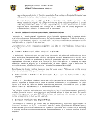 Ministerio de Comercio, Industria y Turismo
                   República de Colombia
                   MiPyMes – Emprendimiento e Innovación



        apoyo al emprendimiento, el Ecosistema según los Emprendedores, Propiedad Intelectual para
        el Emprendimiento Innovador, Incubación, entre otras.

    •   También, durante este año, el Equipo de Emprendimiento e Innovación hará presencia en las
        Macro ruedas del programa Yo Compro Colombiano, donde realizaremos talleres y charlas
        sobre Emprendimiento e Innovación para emprendedores y asesores. Consideramos que estos
        espacios serán importantes para trabajar de la mano con las Redes Regionales de
        Emprendimiento y aportar a la consolidación de las mismas.

6. Estudios de Identificación de oportunidades de Emprendimiento

De la mano de COFNECAMARAS, realizaremos cinco (5) estudios de identificación de ideas de negocio
en el mismo número de Sectores del Programa de Transformación Productiva. El objetivo de estos es
brindar a emprendedores y asesores información sobre nichos de mercado, oportunidades y tendencias
para la creación de negocios de alto potencial.

Una vez terminados, todos estos estarán disponibles para todos los emprendedores e instituciones de
apoyo al país.

7. Inventario de Franquicias y Micro-franquicias en Colombia

Las franquicias y micro-franquicias son una nueva herramienta de expansión empresarial que no ha
tenido la suficiente preponderancia en Colombia, pero que sí se perfila a nivel mundial como una fuerza
importante en la generación de empleos y empresas sostenibles. Este año, con el mapeo de las
oportunidades existentes en el país y la identificación de oportunidades en el campo de las micro-
franquicias queremos avanzar en la implementación de estos modelos para la generación de
emprendimientos en todo el territorio nacional y en todos los niveles de la sociedad.

Con el desarrollo de esta iniciativa, buscamos crear las bases para un Piloto que nos permita generar
emprendimientos sostenibles y masivamente.

8. Fortalecimiento de la Industria de Financiación –Nuevos vehículos de financiación en etapa
   temprana.

Durante el 2011, a través del convenio 133 MCIT-CONFECAMARAS se hizo acompañamiento técnico a
cinco (5) iniciativas de constitución de redes de ángeles inversionistas y se acompañó a un Fondo
Privado. A la fecha, las Redes de Ángeles inversionistas del Caribe y Santander así como el Fondo
Inversor (Fondo de Capital Privado) ya se encuentran en operación.

Para este año, buscamos realizar tanto un acompañamiento a dos (2) nuevos vehículos de financiación
en etapa temprana como un acompañamiento que buscará articular a todas las Redes de Ángeles
Inversionistas operando en el país. El fortalecimiento de las relaciones entre ellas, es tan importante
como el fortalecimiento de cada una por separado.

9. Eventos de Financiación para Emprendedores.

Conscientes de la distancia que existe entre los Emprendedores y la distintas oportunidades de
financiación presentes en el país, se realizarán tres (3) eventos específicamente diseñados para i)
informar sobres oportunidades de financiación, ii) generar capacidades en la consecución de recursos y
iii) avanzar, desde la visión de lo inversionistas, en el entendimiento de la lógica de inversión en etapa
temprana.




5
 