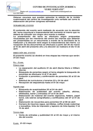 CENTRO DE INVESTIGACIÓN JURIDICA
                                    “IURIS VERITATIS”
          Pagina web: www.iurisveritatis.com   Email: iuris.veritatis@gmail.com
Cel: 959579093

Obtener recursos que puedan solventar la edición de la revista
cuatrimestral del centro de investigación iuris veritatis así como la
elaboración del primer congreso semestral

TEMARIO DEL EVENTO

El contenido del evento será realizado de acuerdo con la elección
del tema coyuntural o trascendental del momento el mismo que no
deberá de coincidir con ningún otro evento a realizar.
La presentación del tema se efectuara según propuestas
recaudadas por los miembros del centro las mismas que deberán
ser presentadas en un documento a través de la secretaria de la
institución y la elección será según la trascendencia del mismo. La
recepción de los documentos se efectuara a partir del 30 de marzo
al 10 de abril del presente año y la elección se realizara el día 13 de
abril.

DIRECCIÓN DEL EVENTO
El presente evento se dividirá en tres etapas las mismas que serán:
21-22 mayo

Pre – Evento
Primera etapa
    •   La separación del auditorio 01 de abril (Santa Maria o William
        Morris)
    •   Búsqueda de ponentes según el tema elegido la búsqueda de
        ponentes se efectuara 14 al 17 de abril
    •   Invitación a ponentes y confirmación de ponentes 20 al 22 de
        abril
    •   Solicitud de curriculums y horarios 23 y 24 de abril
    •   Recepción de diapositivas hasta el 01 de mayo

Segunda etapa
    •   Búsqueda de auspiciadotes 20 al 24 de abril
    •   Elaboración de publicidad del evento (diseño, afiches,
        bifoleados, baner y entradas) 27 al 01 de abril
    •   Elaboración de material del evento (lapiceros, folders, papel
        bond, cds sobres serigrafiados y certificados) del 27 al 01 de
        abril
    •   Elaboración de recuerdos para ponentes 04 al 08 de abril
    •   Compra de insumos (agua, servilletas, coffee break (catering)
        o bocaditos, tinta de impresión y lapicero de tinta liquida) 11 al
        15 de abril

Tercera etapa
    •   Venta de entradas y publicidad 04 al 20 de mayo y el mismo
        día del evento


Evento 21-22 mayo
 