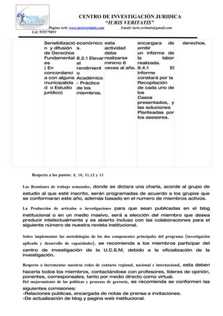 CENTRO DE INVESTIGACIÓN JURIDICA
                                        “IURIS VERITATIS”
              Pagina web: www.iurisveritatis.com   Email: iuris.veritatis@gmail.com
    Cel: 959579093

           Sensibilizació      económico esta                encargara     de         derechos.
           n y difusión        s.           actividad        emitir
           de Derechos                      debe             un informe de
           Fundamental         8.2.1 Elevar realizarse       la         labor
           es                  el           mínimo 6         realizada.
           ( En                rendimient veces al año.      8.4.1          El
           concordanci         o                             informe
           a con alguna        Académico                     constará por la
           municipalida        - Práctico                    Recopilación
           d o Estudio         de los                        de cada uno de
           jurídico)           miembros.                     los
                                                             Casos
                                                             presentados, y
                                                             las soluciones
                                                             Planteadas por
                                                             los asesores.




    Respecto a los puntos: 9, 10, 11,12 y 13

Las Reuniones de trabajo semanales, donde se dictara una charla, acorde al grupo de
estudio al que esté inscrito, serán programadas de acuerdo a los grupos que
se conformaran este año, además basado en el numero de miembros activos.

La Producción de artículos o investigaciones para que sean publicadas en el blog
institucional o en un medio masivo, será a elección del miembro que desea
producir intelectualmente y es abierto incluso con las colaboraciones para el
siguiente número de nuestra revista institucional.

Sobre implementar las metodologías de los dos componentes principales del programa (investigación
aplicada y desarrollo de capacidades), se recomienda a los miembros participar del
centro de investigación de la U.C.S.M, debido a la oficialización de la
investigación.

Respecto a incrementar nuestras redes de contacto regional, nacional e internacional, esta deben
hacerla todos los miembros, contactándose con profesores, líderes de opinión,
ponentes, corresponsales, tanto por medio directo como virtual.
Del mejoramiento de las políticas y procesos de gerencia, se recomienda se conformen las
siguientes comisiones:
-Relaciones publicas, encargada de notas de prensa e invitaciones.
-De actualización de blog y pagina web institucional.
 