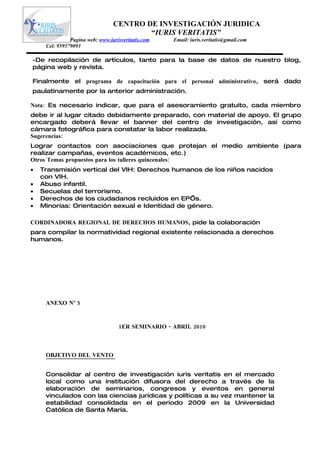CENTRO DE INVESTIGACIÓN JURIDICA
                                         “IURIS VERITATIS”
               Pagina web: www.iurisveritatis.com   Email: iuris.veritatis@gmail.com
     Cel: 959579093

-De recopilación de artículos, tanto para la base de datos de nuestro blog,
página web y revista.

Finalmente el programa de capacitación para el personal administrativo, será dado
paulatinamente por la anterior administración.

Nota: Es necesario indicar, que para el asesoramiento gratuito, cada miembro
debe ir al lugar citado debidamente preparado, con material de apoyo. El grupo
encargado deberá llevar el banner del centro de investigación, así como
cámara fotográfica para constatar la labor realizada.
Sugerencias:
Lograr contactos con asociaciones que protejan el medio ambiente (para
realizar campañas, eventos académicos, etc.)
Otros Temas propuestos para los talleres quincenales:
•   Transmisión vertical del VIH: Derechos humanos de los niños nacidos
    con VIH.
•   Abuso infantil.
•   Secuelas del terrorismo.
•   Derechos de los ciudadanos recluidos en EP’s.
•   Minorías: Orientación sexual e Identidad de género.

CORDINADORA REGIONAL DE DERECHOS HUMANOS, pide la colaboración
para compilar la normatividad regional existente relacionada a derechos
humanos.




     ANEXO Nº 5



                                   1ER SEMINARIO - ABRIL 2010



     OBJETIVO DEL VENTO


     Consolidar al centro de investigación iuris veritatis en el mercado
     local como una institución difusora del derecho a través de la
     elaboración de seminarios, congresos y eventos en general
     vinculados con las ciencias jurídicas y políticas a su vez mantener la
     estabilidad consolidada en el periodo 2009 en la Universidad
     Católica de Santa María.
 