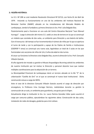 3.- RESEÑA HISTÓRICA:

  La I.E.I. Nº 208 se creó mediante Resolución Directoral Nº 01713, con fecha 01 de Abril de
  1974.   Iniciando su funcionamiento en uno de los ambientes del Instituto Nacional de
  Bienestar Familiar (INABIF) ubicado en las inmediaciones del Mercado Modelo de
  Lambayeque, siendo la fundadora y primera Directora la Sra. Prof. Julia Delgado Díaz.
  Posteriormente pasó a funcionar en una aula del Centro Educativo Nacional “Juan Manuel
  Iturregui”. Luego la dirección del mismo C.E. cedió un área de terreno en la que se construyó
  un módulo que constaba de dos aulas, un ambiente para Dirección y una batería de baños.
  Con el transcurso del tiempo se fue incrementando el número de niños por lo que se apertura
  el turno de tarde y con la participación y apoyo de los Padres de familia e Instituciones
  (COOPOP Y otras) se construyó una nueva aula, lográndose un total de 3 aulas en las que
  funcionaban seis secciones de niños de 3,4 y 5 años de edad en dos turnos.
  Al cesar sus funciones la Directora Julia Delgado Díaz, asume la dirección la Sra. Prof. Consuelo
  Villazón Gastulo.
  Al año siguiente de iniciada su gestión el Museo Arqueológico Brunning solicitó los ambientes
  de nuestra Institución por tal motivo la Dirección y personal docente tuvo que realizar
  múltiples coordinaciones para la adquisición de un terreno.
  La Municipalidad Provincial de Lambayeque donó un terreno ubicado en la Mz “E” de la
  urbanización “Castilla de Oro” en el que se construyó el nuevo local institucional. Dicha
  construcción estuvo a cargo de INFES.
  Ante el cese de la directora Consuelo Villazón Gastulo asumió el cargo de dirección por
  encargatura, la Profesora Irma Iturregui Borrero, realizándose durante su gestión la
  construcción de un aula, un ambiente para guardianía, una gruta para la Virgen.
  Actualmente dirige la Institución la Sra. Lic. Laura Patricia González Vélez quien asumió el
  cargo por concurso público, ejecutándose las siguientes obras: Construcción de dos aulas,
  instalación de redes de desagüe, graderías para mini coliseo.




                                                3
 