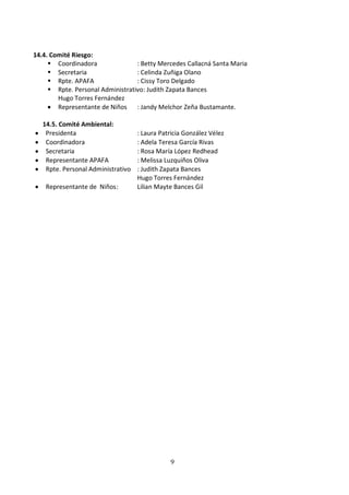 14.4. Comité Riesgo:
      Coordinadora               : Betty Mercedes Callacná Santa Maria
      Secretaria                 : Celinda Zuñiga Olano
      Rpte. APAFA                : Cissy Toro Delgado
      Rpte. Personal Administrativo: Judith Zapata Bances
        Hugo Torres Fernández
        Representante de Niños : Jandy Melchor Zeña Bustamante.

   14.5. Comité Ambiental:
    Presidenta                      : Laura Patricia González Vélez
    Coordinadora                    : Adela Teresa García Rivas
    Secretaria                      : Rosa María López Redhead
    Representante APAFA             : Melissa Luzquiños Oliva
    Rpte. Personal Administrativo   : Judith Zapata Bances
                                    Hugo Torres Fernández
    Representante de Niños :        Lilian Mayte Bances Gil




                                               9
 