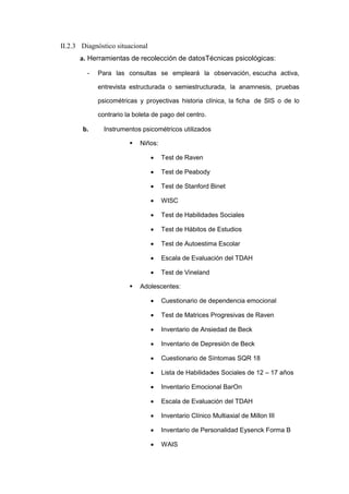 II.2.3 Diagnóstico situacional
a. Herramientas de recolección de datosTécnicas psicológicas:
- Para las consultas se empleará la observación, escucha activa,
entrevista estructurada o semiestructurada, la anamnesis, pruebas
psicométricas y proyectivas historia clínica, la ficha de SIS o de lo
contrario la boleta de pago del centro.
b. Instrumentos psicométricos utilizados
 Niños:
 Test de Raven
 Test de Peabody
 Test de Stanford Binet
 WISC
 Test de Habilidades Sociales
 Test de Hábitos de Estudios
 Test de Autoestima Escolar
 Escala de Evaluación del TDAH
 Test de Vineland
 Adolescentes:
 Cuestionario de dependencia emocional
 Test de Matrices Progresivas de Raven
 Inventario de Ansiedad de Beck
 Inventario de Depresión de Beck
 Cuestionario de Síntomas SQR 18
 Lista de Habilidades Sociales de 12 – 17 años
 Inventario Emocional BarOn
 Escala de Evaluación del TDAH
 Inventario Clínico Multiaxial de Millon III
 Inventario de Personalidad Eysenck Forma B
 WAIS
 
