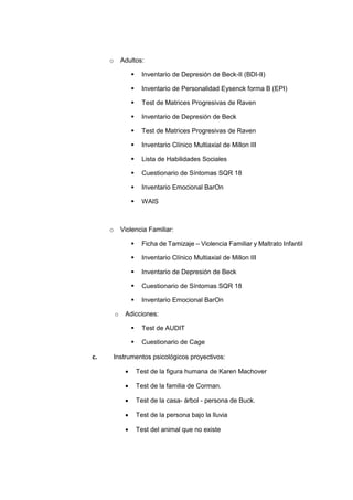 o Adultos:
 Inventario de Depresión de Beck-II (BDI-II)
 Inventario de Personalidad Eysenck forma B (EPI)
 Test de Matrices Progresivas de Raven
 Inventario de Depresión de Beck
 Test de Matrices Progresivas de Raven
 Inventario Clínico Multiaxial de Millon III
 Lista de Habilidades Sociales
 Cuestionario de Síntomas SQR 18
 Inventario Emocional BarOn
 WAIS
o Violencia Familiar:
 Ficha de Tamizaje – Violencia Familiar y Maltrato Infantil
 Inventario Clínico Multiaxial de Millon III
 Inventario de Depresión de Beck
 Cuestionario de Síntomas SQR 18
 Inventario Emocional BarOn
o Adicciones:
 Test de AUDIT
 Cuestionario de Cage
c. Instrumentos psicológicos proyectivos:
 Test de la figura humana de Karen Machover
 Test de la familia de Corman.
 Test de la casa- árbol - persona de Buck.
 Test de la persona bajo la lluvia
 Test del animal que no existe
 