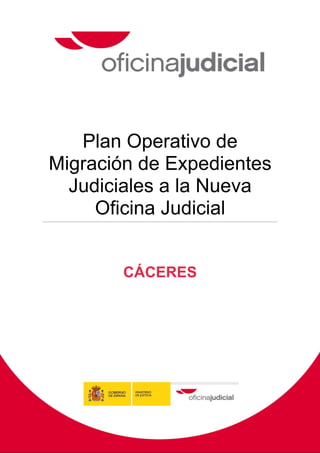 Plan Operativo de
Migración de Expedientes
  Judiciales a la Nueva
     Oficina Judicial


                      CÁCERES




Pág. 0   Plan Local de Migración de Expedientes Judiciales a la Nueva Oficina Judicial de Cáceres
 