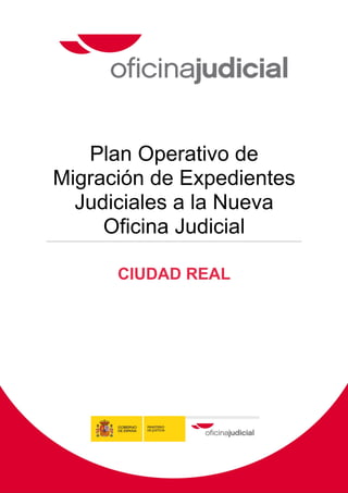  


                                                    
 
 
 
                                                    




       Plan Operativo de
    Migración de Expedientes
      Judiciales a la Nueva
         Oficina Judicial

                     CIUDAD REAL




 
    Pág. 0    Plan Local de Migración de Expedientes Judiciales a la Nueva Oficina Judicial de Ciudad Real


 
 