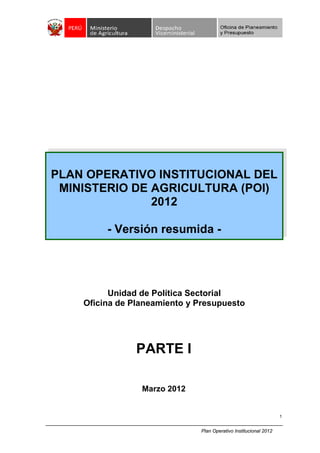 Plan Operativo Institucional 2012
1
PARTE I
Marzo 2012
Unidad de Política Sectorial
Oficina de Planeamiento y Presupuesto
PLAN OPERATIVO INSTITUCIONAL DEL
MINISTERIO DE AGRICULTURA (POI)
2012
- Versión resumida -
 