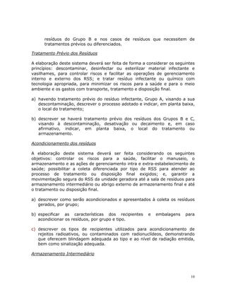 10
resíduos do Grupo B e nos casos de resíduos que necessitem de
tratamentos prévios ou diferenciados.
Tratamento Prévio dos Resíduos
A elaboração deste sistema deverá ser feita de forma a considerar os seguintes
princípios: descontaminar, desinfectar ou esterilizar material infectante e
vasilhames, para controlar riscos e facilitar as operações de gerenciamento
interno e externo dos RSS; e tratar resíduo infectante ou químico com
tecnologia apropriada, para minimizar os riscos para a saúde e para o meio
ambiente e os gastos com transporte, tratamento e disposição final.
a) havendo tratamento prévio do resíduo infectante, Grupo A, visando a sua
descontaminação, descrever o processo adotado e indicar, em planta baixa,
o local do tratamento;
b) descrever se haverá tratamento prévio dos resíduos dos Grupos B e C,
visando à descontaminação, desativação ou decaimento e, em caso
afirmativo, indicar, em planta baixa, o local do tratamento ou
armazenamento.
Acondicionamento dos resíduos
A elaboração deste sistema deverá ser feita considerando os seguintes
objetivos: controlar os riscos para a saúde, facilitar o manuseio, o
armazenamento e as ações de gerenciamento intra e extra-estabelecimento de
saúde; possibilitar a coleta diferenciada por tipo de RSS para atender ao
processo de tratamento ou disposição final exigidos; e, garantir a
movimentação segura do RSS da unidade geradora até a sala de resíduos para
armazenamento intermediário ou abrigo externo de armazenamento final e até
o tratamento ou disposição final.
a) descrever como serão acondicionados e apresentados à coleta os resíduos
gerados, por grupo;
b) especificar as características dos recipientes e embalagens para
acondicionar os resíduos, por grupo e tipo.
c) descrever os tipos de recipientes utilizados para acondicionamento de
rejeitos radioativos, ou contaminados com radionuclídeos, demonstrando
que oferecem blindagem adequada ao tipo e ao nível de radiação emitida,
bem como sinalização adequada.
Armazenamento Intermediário
 
