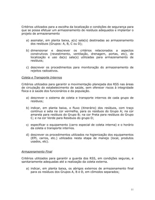 11
Critérios utilizados para a escolha da localização e condições de segurança para
que se possa efetuar um armazenamento de resíduos adequados e implantar o
projeto de armazenamento
a) assinalar, em planta baixa, a(s) sala(s) destinadas ao armazenamento
dos resíduos (Grupos: A, B, C ou D);
b) dimensionar e descrever os critérios relacionados a aspectos
construtivos (revestimento, ventilação, drenagem, portas, etc), de
localização e uso da(s) sala(s) utilizadas para armazenamento de
resíduos;
c) descrever os procedimentos para monitoração do armazenamento de
rejeitos radioativos.
Coleta e Transporte Internos
Critérios utilizados para garantir a movimentação planejada dos RSS nas áreas
de circulação do estabelecimento de saúde, sem oferecer riscos à integridade
física e à saúde dos funcionários e da população.
a) descrever o sistema de coleta e transporte internos de cada grupo de
resíduos;
b) indicar, em planta baixa, o fluxo (itinerário) dos resíduos, com traço
contínuo e seta na cor vermelha, para os resíduos do Grupo A; na cor
amarela para resíduos do Grupo B; na cor Preta para resíduos do Grupo
C; e na cor Verde para Resíduos do grupo D;
c) especificar o equipamento (carro especial de coleta interna) e o horário
da coleta e transporte internos.
d) descrever os procedimentos utilizados na higienização dos equipamentos
(EPI, carros, etc.) utilizados nesta etapa de manejo (local, produtos
usados, etc).
Armazenamento Final
Critérios utilizados para garantir a guarda dos RSS, em condições seguras, e
sanitariamente adequadas até a realização da coleta externa.
a) indicar, em planta baixa, os abrigos externos de armazenamento final
para os resíduos dos Grupos A, B e D, em cômodos separados;
 
