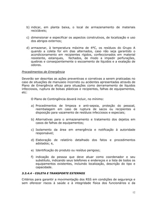 12
b) indicar, em planta baixa, o local de armazenamento de materiais
recicláveis;
c) dimensionar e especificar os aspectos construtivos, de localização e uso
dos abrigos externos;
d) armazenar, à temperatura máxima de 4ºC, os resíduos do Grupo A
quando a coleta for em dias alternados, caso não seja garantido o
acondicionamento em recipientes rígidos, confeccionados em material
resistente, estanques, fechados, de modo a impedir perfurações,
quebras e conseqüentemente o escoamento de líquidos e a exalação de
odores.
Procedimentos de Emergência
Deverão ser descritas as ações preventivas e corretivas a serem praticadas no
caso de situações de manuseio incorreto ou acidentes apresentadas através de
Plano de Emergência eficaz para situações como derramamento de líquidos
infecciosos, ruptura de bolsas plásticas e recipientes, falhas de equipamentos,
etc:
O Plano de Contingência deverá incluir, no mínimo:
a) Procedimentos de limpeza e anti-sepsia, proteção do pessoal,
reembalagem em caso de ruptura de sacos ou recipientes e
disposição para vazamento de resíduos infecciosos e especiais;
b) Alternativas para o armazenamento e tratamento dos dejetos em
casos de falhas de equipamentos;
c) Isolamento da área em emergência e notificação à autoridade
responsável;
d) Elaboração de relatório detalhado dos fatos e procedimentos
adotados; e,
e) Identificação do produto ou resíduo perigoso;
f) indicação da pessoa que deve atuar como coordenador e seu
substituto, indicando seus telefones e endereços e a lista de todos os
equipamentos existentes, incluindo localização, descrição do tipo e
capacidade.
3.3.4.4 - COLETA E TRANSPORTE EXTERNOS
Critérios para garantir a movimentação dos RSS em condições de segurança e
sem oferecer riscos à saúde e à integridade física dos funcionários e da
 
