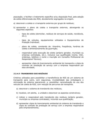 13
população; e facilitar o tratamento específico e/ou disposição final, pela adoção
da coleta diferenciada dos RSS, devidamente segregados na origem.
a) descrever a coleta e o transporte externos por grupo de resíduos;
b) apresentar o plano de coleta e transporte externos, abrangendo os
seguintes aspectos:
- tipos de coleta (domiciliar, resíduos de serviços de saúde, recicláveis,
etc.);
- tipos de veículos, equipamentos utilizados e Equipamentos de
Proteção Individual;
- plano de coleta, constando de: itinerário, freqüência, horários de
coleta e dimensionamento da guarnição;
- responsável pela execução da coleta (próprio gerador, município ou
empresa contratada, etc.), inclusive sua qualificação (nome, CGC,
endereço, telefone e nome e inscrição em Conselho Profissional do
Responsável Técnico);
- apresentar cópia do licenciamento ambiental do transporte e cópia do
contrato de prestação de serviço com a empresa responsável por
esta atividade;
3.3.4.5- TRANSBORDO DOS RESÍDUOS
Critérios utilizados para possibilitar a transferência de RSS de um sistema de
transporte para outro, com segurança, inviolabilidade das embalagens e
otimização do sistema operacional; e, possibilitar racionalização do uso dos
veículos de coleta de RSS, com redução de percursos de transporte.
a) descrever o sistema de transbordo dos resíduos;
b) localizar, em planta, a unidade e descrever os aspectos construtivos;
c) indicar o responsável pelo transbordo dos resíduos (próprio gerador,
município ou empresa contratada), incluindo sua qualificação;
d) apresentar cópia do licenciamento ambiental do sistema de transbordo e
cópia do contrato de prestação de serviço com a empresa responsável
pelo empreendimento;
 