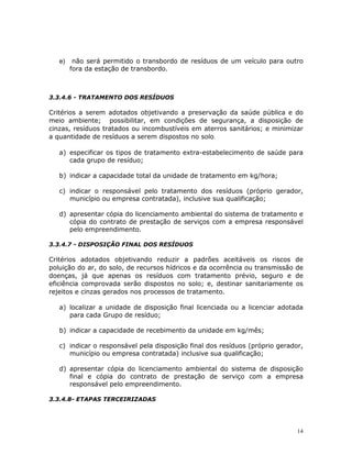 14
e) não será permitido o transbordo de resíduos de um veículo para outro
fora da estação de transbordo.
3.3.4.6 - TRATAMENTO DOS RESÍDUOS
Critérios a serem adotados objetivando a preservação da saúde pública e do
meio ambiente; possibilitar, em condições de segurança, a disposição de
cinzas, resíduos tratados ou incombustíveis em aterros sanitários; e minimizar
a quantidade de resíduos a serem dispostos no solo.
a) especificar os tipos de tratamento extra-estabelecimento de saúde para
cada grupo de resíduo;
b) indicar a capacidade total da unidade de tratamento em kg/hora;
c) indicar o responsável pelo tratamento dos resíduos (próprio gerador,
município ou empresa contratada), inclusive sua qualificação;
d) apresentar cópia do licenciamento ambiental do sistema de tratamento e
cópia do contrato de prestação de serviços com a empresa responsável
pelo empreendimento.
3.3.4.7 - DISPOSIÇÃO FINAL DOS RESÍDUOS
Critérios adotados objetivando reduzir a padrões aceitáveis os riscos de
poluição do ar, do solo, de recursos hídricos e da ocorrência ou transmissão de
doenças, já que apenas os resíduos com tratamento prévio, seguro e de
eficiência comprovada serão dispostos no solo; e, destinar sanitariamente os
rejeitos e cinzas gerados nos processos de tratamento.
a) localizar a unidade de disposição final licenciada ou a licenciar adotada
para cada Grupo de resíduo;
b) indicar a capacidade de recebimento da unidade em kg/mês;
c) indicar o responsável pela disposição final dos resíduos (próprio gerador,
município ou empresa contratada) inclusive sua qualificação;
d) apresentar cópia do licenciamento ambiental do sistema de disposição
final e cópia do contrato de prestação de serviço com a empresa
responsável pelo empreendimento.
3.3.4.8- ETAPAS TERCEIRIZADAS
 