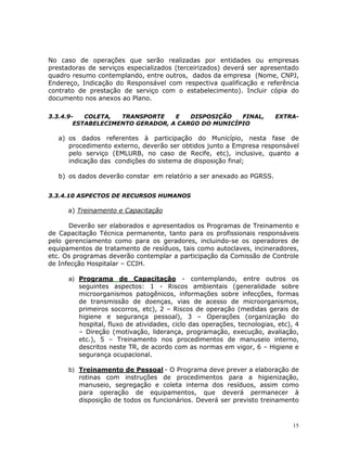 15
No caso de operações que serão realizadas por entidades ou empresas
prestadoras de serviços especializados (terceirizados) deverá ser apresentado
quadro resumo contemplando, entre outros, dados da empresa (Nome, CNPJ,
Endereço, Indicação do Responsável com respectiva qualificação e referência
contrato de prestação de serviço com o estabelecimento). Incluir cópia do
documento nos anexos ao Plano.
3.3.4.9- COLETA, TRANSPORTE E DISPOSIÇÃO FINAL, EXTRA-
ESTABELECIMENTO GERADOR, A CARGO DO MUNICÍPIO
a) os dados referentes à participação do Município, nesta fase de
procedimento externo, deverão ser obtidos junto a Empresa responsável
pelo serviço (EMLURB, no caso de Recife, etc), inclusive, quanto a
indicação das condições do sistema de disposição final;
b) os dados deverão constar em relatório a ser anexado ao PGRSS.
3.3.4.10 ASPECTOS DE RECURSOS HUMANOS
a) Treinamento e Capacitação
Deverão ser elaborados e apresentados os Programas de Treinamento e
de Capacitação Técnica permanente, tanto para os profissionais responsáveis
pelo gerenciamento como para os geradores, incluindo-se os operadores de
equipamentos de tratamento de resíduos, tais como autoclaves, incineradores,
etc. Os programas deverão contemplar a participação da Comissão de Controle
de Infecção Hospitalar – CCIH.
a) Programa de Capacitação - contemplando, entre outros os
seguintes aspectos: 1 - Riscos ambientais (generalidade sobre
microorganismos patogênicos, informações sobre infecções, formas
de transmissão de doenças, vias de acesso de microorganismos,
primeiros socorros, etc), 2 – Riscos de operação (medidas gerais de
higiene e segurança pessoal), 3 – Operações (organização do
hospital, fluxo de atividades, ciclo das operações, tecnologias, etc), 4
– Direção (motivação, liderança, programação, execução, avaliação,
etc.), 5 – Treinamento nos procedimentos de manuseio interno,
descritos neste TR, de acordo com as normas em vigor, 6 – Higiene e
segurança ocupacional.
b) Treinamento de Pessoal - O Programa deve prever a elaboração de
rotinas com instruções de procedimentos para a higienização,
manuseio, segregação e coleta interna dos resíduos, assim como
para operação de equipamentos, que deverá permanecer à
disposição de todos os funcionários. Deverá ser previsto treinamento
 
