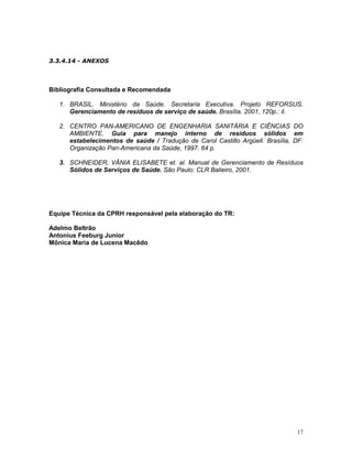 17
3.3.4.14 - ANEXOS
Bibliografia Consultada e Recomendada
1. BRASIL. Ministério da Saúde. Secretaria Executiva. Projeto REFORSUS.
Gerenciamento de resíduos de serviço de saúde. Brasília. 2001, 120p.: il.
2. CENTRO PAN-AMERICANO DE ENGENHARIA SANITÁRIA E CIÊNCIAS DO
AMBIENTE. Guia para manejo interno de resíduos sólidos em
estabelecimentos de saúde / Tradução de Carol Castillo Argüell. Brasília, DF:
Organização Pan-Americana da Saúde, 1997. 64 p.
3. SCHNEIDER, VÂNIA ELISABETE et. al. Manual de Gerenciamento de Resíduos
Sólidos de Serviços de Saúde. São Paulo: CLR Balieiro, 2001.
Equipe Técnica da CPRH responsável pela elaboração do TR:
Adelmo Beltrão
Antonius Feeburg Junior
Mônica Maria de Lucena Macêdo
 