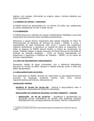 2
legíveis, com escalas, informando as origens, datas e demais detalhes que
sejam necessários2
;
2.2 NÚMERO DE CÓPIAS / CONTEÚDO
O PGRSS deverá ser apresentado em, no mínimo, 03 (três) vias, obedecendo
ao roteiro estabelecido no item 3 deste Termo;
2.3 ELABORAÇÃO
O PGRSS deverá ser realizado por equipe multidisciplinar habilitada a qual será
responsável tecnicamente pelos resultados apresentados.
Relacionar a equipe técnica responsável pelo estudo indicando no Plano de
Gerenciamento de Resíduos de Serviços de Saúde - PGRSS, o nome, a
especialidade de cada profissional, bem como o número dos respectivos
registros profissionais e assinatura no original de todos os integrantes. Em
todas as páginas do PGRSS deverá constar a rubrica do coordenador da
equipe. Poderão integrar a equipe executora do Plano técnicos da Comissão de
Controle de Infecção Hospitalar – CCIH, do Serviço Especializado em
Engenharia e Segurança e Medicina do Trabalho – SESMT, ou de outros de
serviços especializados.
2.4 LISTA DE DOCUMENTOS E BIBLIOGRAFIA
Apresentar relação de obras consultadas, com a referência bibliográfica
seguindo as normas da ABNT. Quadros e tabelas deverão conter a fonte dos
dados apresentados.
2.5 REGULAMENTAÇÃO APLICÁVEL
Para elaboração do PGRSS, deverão ser observados os atos legais/normativos
previstos na legislação ambiental vigente, bem como normas
regulamentadoras pertinentes, destacando-se:
LEGISLAÇÃO FEDERAL
DECRETO N0
96.044 DE 18/05//88 - APROVA O REGULAMENTO PARA O
TRANSPORTE RODOVIÁRIO DE PRODUTOS PERIGOSOS.
RESOLUÇÕES DO CONSELHO NACIONAL DO MEIO AMBIENTE - CONAMA
» RESOLUÇÃO Nº 06 DE 19/09/91 – DESOBRIGA A INCINERAÇÃO OU
QUALQUER OUTRO TRATAMENTO DE QUEIMA DOS RESÍDUOS SÓLIDOS
PROVENIENTES DOS ESTABELECIMENTOS DE SAÚDE, PORTOS E AEROPORTOS
2
QUANDO COLORIDOS DEVERÃO SER REPRODUZIDOS IGUALMENTE EM TODAS AS VIAS DO
PLANO.
 
