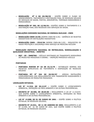 3
» RESOLUÇÃO N0
5 DE 05/08/93 - DISPÕE SOBRE O PLANO DE
GERENCIAMENTO, TRATAMENTO E DESTINAÇÃO FINAL DE RESÍDUOS SÓLIDOS
DE SERVIÇOS DE SAÚDE, PORTOS, AEROPORTOS, TERMINAIS RODOVIÁRIOS E
FERROVIÁRIOS
» RESOLUÇÃO Nº 283, DE 12/06/01– DISPÕES SOBRE O TRATAMENTO E A
DESTINAÇÃO FINAL DOS RESÍDUOS DOS SERVIÇOS DE SAÚDE.
RESOLUÇÕES COMISSÃO NACIONAL DE ENERGIA NUCLEAR - CNEN
» RESOLUÇÃO CNEN-19/85 (NORMA CNEN-NE-6.05) - GERÊNCIA DE REJEITOS
RADIOATIVOS EM INSTALAÇÕES RADIOATIVAS
» RESOLUÇÃO CNEN - CD10/96 (NORMA CNEN-NN-3.05) - REQUISITOS DE
RADIO-PROTEÇÃO E SEGURANÇA PARA SERVIÇO DE MEDICINA NUCLEAR
RESOLUÇÃO INSTITUTO NACIONAL DE METROLOGIA, NORMALIZAÇÃO E
QUALIDADE INDUSTRIAL - INMETRO
» RQT - 05 - INMETRO – VEÍCULO DESTINADO AO TRANSPORTE RODOVIÁRIO
DE PRODUTOS PERIGOSOS À GRANEL – INSPEÇÃO PERIÓDICA VEÍCULO
PORTARIAS
» PORTARIA MINTER Nº 53 DE 01/3/79 – ESTABELECE NORMAS AOS
PROJETOS ESPECÍFICOS DE TRATAMENTO E DISPOSIÇÃO DE RESÍDUOS
SÓLIDOS
» PORTARIA MT N0
204 DE 20/05/97 - APROVA INSTRUÇÕES
COMPLEMENTARES AOS REGULAMENTOS DOS TRANSPORTES RODOVIÁRIOS E
FERROVIÁRIOS DE PRODUTOS PERIGOSOS.
LEGISLAÇÃO ESTADUAL
» LEI N° 11.516, DE 30.12.97 – DISPÕE SOBRE O LICENCIAMENTO
AMBIENTAL, INFRAÇÕES AO MEIO AMBIENTE E DÁ OUTRAS PROVIDÊNCIAS.
» DECRETO N° 20.586, DE 28.05.98 – REGULAMENTA A LEI N° 11.516/97,
QUE DISPÕE SOBRE O LICENCIAMENTO AMBIENTAL, INFRAÇÕES AO MEIO
AMBIENTE E DÁ OUTRAS PROVIDÊNCIAS.
» LEI N° 12.008, DE 01 DE JUNHO DE 2001 – DISPÕE SOBRE A POLÍTICA
ESTADUAL DE RESÍDUOS SÓLIDOS;
» DECRETO Nº 23.941, DE 11 DE JANEIRO DE 2002. REGULAMENTA A LEI
Nº 12.008, DE 01 DE JUNHO DE 2001, QUE DISPÕE SOBRE A POLÍTICA
ESTADUAL DE RESÍDUOS SÓLIDOS.
 