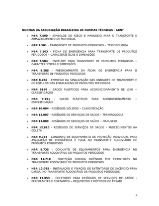 4
NORMAS DA ASSOCIAÇÃO BRASILEIRA DE NORMAS TÉCNICAS - ABNT
» NBR 7.500 - SÍMBOLOS DE RISCO E MANUSEIO PARA O TRANSPORTE E
ARMAZENAMENTO DE MATERIAIS
» NBR 7.501 - TRANSPORTE DE PRODUTOS PERIGOSOS – TERMINOLOGIA
» NBR 7.503 - FICHA DE EMERGÊNCIA PARA TRANSPORTE DE PRODUTOS
PERIGOSOS – CARACTERÍSTICAS E DIMENSÕES
» NBR 7.504 - ENVELOPE PARA TRANSPORTE DE PRODUTOS PERIGOSOS –
CARACTERÍSTICAS E DIMENSÕES
» NBR 8.285 - PREENCHIMENTO DA FICHA DE EMERGÊNCIA PARA O
TRANSPORTE DE PRODUTOS PERIGOSOS
» NBR 8.286 - EMPREGO DA SINALIZAÇÃO NAS UNIDADES DE TRANSPORTE E
DE RÓTULOS NAS EMBALAGENS DE PRODUTOS PERIGOSOS
» NBR 9190 - SACOS PLÁSTICOS PARA ACONDICIONAMENTO DE LIXO –
CLASSIFICAÇÃO
» NBR 9.191 - SACOS PLÁSTICOS PARA ACONDICIONAMENTO –
ESPECIFICAÇÃO
» NBR 10.004 - RESÍDUOS SÓLIDOS – CLASSIFICAÇÃO
» NBR 12.807 - RESÍDUOS DE SERVIÇOS DE SAÚDE – TERMINOLOGIA
» NBR 12.809 - RESÍDUOS DE SERVIÇOS DE SAÚDE – MANUSEIO
» NBR 12.810 - RESÍDUOS DE SERVIÇOS DE SAÚDE - PROCEDIMENTOS NA
COLETA
» NBR 9.734 - CONJUNTO DE EQUIPAMENTO DE PROTEÇÃO INDIVIDUAL PARA
AVALIAÇÃO DE EMERGÊNCIA E FUGA NO TRANSPORTE RODOVIÁRIO DE
PRODUTOS PERIGOSOS
» NBR 9.735 - CONJUNTO DE EQUIPAMENTOS PARA EMERGÊNCIA NO
TRANSPORTE RODOVIÁRIO DE PRODUTOS PERIGOSOS
» NBR 12.710 - PROTEÇÃO CONTRA INCÊNDIO POR EXTINTORES NO
TRANSPORTE RODOVIÁRIO DE PRODUTOS PERIGOSOS
» NBR 13.095 - INSTALAÇÃO E FIXAÇÃO DE EXTINTORES DE INCÊNDIO PARA
CARGA, NO TRANSPORTE RODOVIÁRIO DE PRODUTOS PERIGOSOS
» NBR 13.853 – COLETORES PARA RESÍDUOS DE SERVIÇOS DE SAÚDE -
PERFURANTES E CORTANTES – REQUISITOS E MÉTODOS DE ENSAIO
 