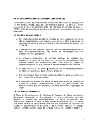 5
2.6 DA OBRIGATORIEDADE DA APRESENTAÇÃO DO PLANO
A administração dos estabelecimentos prestadores de serviços de saúde, novos
ou em funcionamento, seja da administração pública ou privada, deverá
apresentar o Plano de Gerenciamento de Resíduos de Serviços de Saúde –
PGRSS junto às autoridades sanitária e ambiental competentes, para fins de
aprovação.
2.7 DAS RESPONSABILIDADES
a) Os estabelecimentos geradores, através de seus responsáveis legais,
são os responsáveis pelos resíduos que geram e têm a obrigação de
gerenciá-los, desde a sua geração até a disposição final, de acordo com
o PGRSS;
b) A terceirização dos serviços, seja na fase intra-estabelecimento ou na
fase extra-estabelecimento, não exime as responsabilidades dos
estabelecimentos geradores.
c) As entidades prestadoras de serviços, públicas ou privadas, que
executem no todo ou em parte, o processo de gerenciamento dos
resíduos sólidos, são responsáveis pelo cumprimento do disposto na
legislação vigente, no que se refere à parcela do serviço que realizam;
d) As entidades citadas na alínea b devem possuir um responsável técnico
devidamente qualificado para o serviço prestado.
e) O empreendedor deverá manter responsável técnico pelo gerenciamento
dos resíduos de serviço de saúde;
f) A aprovação do PGRSS não exime os Estabelecimentos de Serviços de
Saúde de qualquer responsabilidade quanto ao gerenciamento dos
resíduos sólidos por eles gerados, conforme determina a legislação em
vigor.
2.8 – DA APROVAÇÃO DO PGRSS
O Plano de Gerenciamento de Resíduos de Serviços de Saúde constitui-se
documento integrante do licenciamento do empreendimento, devendo,
portanto, a direção dos estabelecimentos de saúde apresentá-lo para
aprovação na Agência Estadual de Meio Ambiente e Recursos Hídricos - CPRH.
Este Plano deverá vir devidamente instruído com pareceres da Secretaria de
Saúde do Estado/Vigilância Sanitária e do Conselho Nacional de Energia
Nuclear (quando houver geração de resíduos do Grupo C - rejeito radioativo).
 