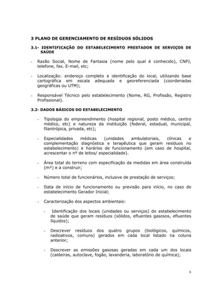 6
3 PLANO DE GERENCIAMENTO DE RESÍDUOS SÓLIDOS
3.1- IDENTIFICAÇÃO DO ESTABELECIMENTO PRESTADOR DE SERVIÇOS DE
SAÚDE
- Razão Social, Nome de Fantasia (nome pelo qual é conhecido), CNPJ,
telefone, fax. E-mail, etc;
- Localização: endereço completo e identificação do local, utilizando base
cartográfica em escala adequada e georeferenciada (coordenadas
geográficas ou UTM);
- Responsável Técnico pelo estabelecimento (Nome, RG, Profissão, Registro
Profissional).
3.2- DADOS BÁSICOS DO ESTABELECIMENTO
- Tipologia do empreendimento (hospital regional, posto médico, centro
médico, etc) e natureza da instituição (federal, estadual, municipal,
filantrópica, privada, etc);
- Especialidades médicas (unidades ambulatoriais, clínicas e
complementação diagnóstica e terapêutica que geram resíduos no
estabelecimento) e horários de funcionamento (em caso de hospital,
acrescentar o nº de leitos/ especialidade).
- Área total do terreno com especificação da medidas em área construída
(m²) e a construir;
- Número total de funcionários, inclusive de prestação de serviços;
- Data de início de funcionamento ou previsão para início, no caso de
estabelecimento Gerador Inicial;
- Caracterização dos aspectos ambientais:
- Identificação dos locais (unidades ou serviços) do estabelecimento
de saúde que geram resíduos (sólidos, efluentes gasosos, efluentes
líquidos);
- Descrever resíduos dos quatro grupos (biológicos, químicos,
radioativos, comuns) gerados em cada local listado na coluna
anterior;
- Descrever as emissões gasosas geradas em cada um dos locais
(caldeiras, autoclave, fogão, lavanderia, laboratório de química);
 