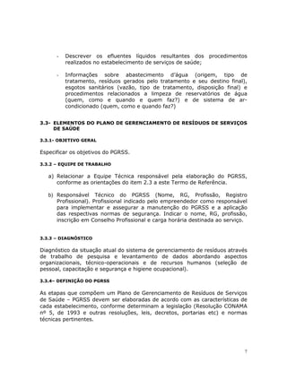 7
- Descrever os efluentes líquidos resultantes dos procedimentos
realizados no estabelecimento de serviços de saúde;
- Informações sobre abastecimento d’água (origem, tipo de
tratamento, resíduos gerados pelo tratamento e seu destino final),
esgotos sanitários (vazão, tipo de tratamento, disposição final) e
procedimentos relacionados a limpeza de reservatórios de água
(quem, como e quando e quem faz?) e de sistema de ar-
condicionado (quem, como e quando faz?)
3.3- ELEMENTOS DO PLANO DE GERENCIAMENTO DE RESÍDUOS DE SERVIÇOS
DE SAÚDE
3.3.1- OBJETIVO GERAL
Especificar os objetivos do PGRSS.
3.3.2 – EQUIPE DE TRABALHO
a) Relacionar a Equipe Técnica responsável pela elaboração do PGRSS,
conforme as orientações do item 2.3 a este Termo de Referência.
b) Responsável Técnico do PGRSS (Nome, RG, Profissão, Registro
Profissional). Profissional indicado pelo empreendedor como responsável
para implementar e assegurar a manutenção do PGRSS e a aplicação
das respectivas normas de segurança. Indicar o nome, RG, profissão,
inscrição em Conselho Profissional e carga horária destinada ao serviço.
3.3.3 – DIAGNÓSTICO
Diagnóstico da situação atual do sistema de gerenciamento de resíduos através
de trabalho de pesquisa e levantamento de dados abordando aspectos
organizacionais, técnico-operacionais e de recursos humanos (seleção de
pessoal, capacitação e segurança e higiene ocupacional).
3.3.4– DEFINIÇÃO DO PGRSS
As etapas que compõem um Plano de Gerenciamento de Resíduos de Serviços
de Saúde – PGRSS devem ser elaboradas de acordo com as características de
cada estabelecimento, conforme determinam a legislação (Resolução CONAMA
nº 5, de 1993 e outras resoluções, leis, decretos, portarias etc) e normas
técnicas pertinentes.
 