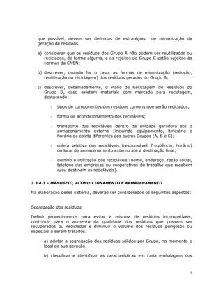 9
que possível, devem ser definidas de estratégias de minimização da
geração de resíduos.
a) considerar que os resíduos dos Grupo A não podem ser reutilizados ou
reciclados, de forma alguma, e os rejeitos do Grupo C estão sujeitos às
normas da CNEN;
b) descrever, quando for o caso, as formas de minimização (redução,
reutilização ou reciclagem) dos resíduos gerados do Grupo B;
c) descrever, detalhadamente, o Plano de Reciclagem de Resíduos do
Grupo D, caso existam materiais com mercado para reciclagem,
destacando:
- tipos de componentes dos resíduos comuns que serão reciclados;
- forma de acondicionamento dos recicláveis;
- transporte dos recicláveis dentro da unidade geradora até o
armazenamento externo (incluindo equipamento, itinerário e
horário de coleta diferentes dos outros Grupos (A, B e C);
- coleta seletiva dos recicláveis (responsável, freqüência, horário)
do local de armazenamento externo até a destinação final;
- destino e utilização dos recicláveis (nome, endereço, razão social,
telefone das empresas ou cooperativas de trabalho que recebem
e/ou destinam os recicláveis).
3.3.4.3 – MANUSEIO, ACONDICIONAMENTO E ARMAZENAMENTO
Na elaboração desse sistema, deverão ser considerados os seguintes aspectos:
Segregação dos resíduos
Definir procedimentos para evitar a mistura de resíduos incompatíveis,
contribuir para o aumento da qualidade dos resíduos que possam ser
recuperados ou reciclados e diminuir o volume dos resíduos perigosos ou
especiais a serem tratados.
a) adotar a segregação dos resíduos sólidos por Grupo, no momento e
local de sua geração;
b) classificar e identificar as características em cada embalagem dos
 