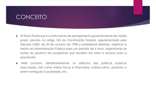 CONCEITO
 O Plano Plurianual é o instrumento de planejamento governamental de médio
prazo, previsto no artigo 165 da Constituição Federal, regulamentado pelo
Decreto 2.829, de 29 de outubro de 1998 e estabelece diretrizes, objetivos e
metas da Administração Pública para um período de 4 anos, organizando as
ações do governo em programas que resultem em bens e serviços para a
população.
 Nele constam, detalhadamente, os atributos das políticas públicas
executadas, tais como metas físicas e financeiras, público-alvos, produtos a
serem entregues à sociedade, etc.
 