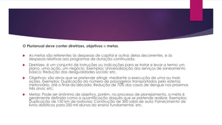O Plurianual deve conter diretrizes, objetivos e metas.
 As metas são referentes às despesas de capital e outras delas decorrentes, e às
despesas relativas aos programas de duração continuada.
 Diretrizes: é um conjunto de instruções ou indicações para se tratar e levar a termo um
plano, uma ação, um negócio. Exemplos: Universalização dos serviços de saneamento
básico; Redução das desigualdades sociais; etc.
 Objetivos: são alvos que se pretende atingir, mediante a execução de uma ou mais
ações. Exemplos: Duplicação do número de passageiros transportados pelo sistema
metroviário, até o final da década; Redução de 70% dos casos de dengue nos próximos
três anos; etc.
 Metas: Pode ser sinônimo de objetivo, porém, no processo de planejamento, a meta é
geralmente definida como a quantificação daquilo que se pretende realizar. Exemplos:
Duplicação de 150 km de rodovias; Construção de 300 salas de aula; Fornecimento de
livros didáticos para 250 mil alunos do ensino fundamental, etc.
 
