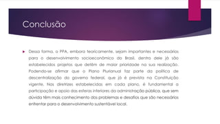 Conclusão
 Dessa forma, o PPA, embora teoricamente, sejam importantes e necessários
para o desenvolvimento socioeconômico do Brasil, dentro dele já são
estabelecidos projetos que detêm de maior prioridade na sua realização.
Podendo-se afirmar que o Plano Plurianual faz parte da política de
descentralização do governo federal, que já é prevista na Constituição
vigente. Nas diretrizes estabelecidas em cada plano, é fundamental a
participação e apoio das esferas inferiores da administração pública, que sem
dúvida têm mais conhecimento dos problemas e desafios que são necessários
enfrentar para o desenvolvimento sustentável local.
 