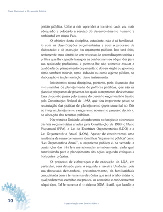 10 Especialização em Gestão Pública
Plano Plurianual e Orçamento Público
gestão pública. Cabe a nós aprender a torná-lo cada vez mais
adequado e colocá-lo a serviço do desenvolvimento humano e
ambiental em nosso País.
O objetivo desta disciplina, estudante, não é só familiarizá-
lo com as classificações orçamentárias e com o processo de
elaboração e de execução do orçamento público. Isso será feito,
certamente, mas dentro de um processo de aprendizagem teórica e
prática que lhe capacite transpor os conhecimentos adquiridos para
sua realidade profissional e permita-lhe não somente avaliar a
qualidade do planejamento orçamentário do seu órgão ou governo,
como também intervir, como cidadão ou como agente público, na
elaboração e implementação desse instrumento.
Iniciaremos nossa disciplina, portanto, pela discussão dos
instrumentos de planejamento de políticas públicas, que são os
planos e programas de governo dos quais o orçamento deve emanar.
Essa discussão passa pelo exame do desenho orçamentário trazido
pela Constituição Federal de 1988, que deu importante passo na
restauração das práticas de planejamento governamental no País
ao integrar planejamento e orçamento no mesmo processo decisório
de alocação dos recursos públicos.
Na primeira Unidade, abordaremos as funções e o conteúdo
das leis orçamentárias criadas pela Constituição de 1988: o Plano
Plurianual (PPA), a Lei de Diretrizes Orçamentárias (LDO) e a
Lei Orçamentária Anual (LOA). Apesar de encontramos uma
tendência de senso comum em identificar “orçamento público” como
“Lei Orçamentária Anual”, o orçamento público é, na verdade, a
conjunção das três leis mencionadas anteriormente, cada qual
contribuindo para o planejamento das ações segundo enfoques e
horizontes próprios.
O processo de elaboração e de execução da LOA, em
particular, será deixado para a segunda e terceira Unidades, pois
sua discussão demandará, preliminarmente, da familiaridade
conquistada com a ferramenta eletrônica que será o laboratório no
qual poderemos exercitar, na prática, os conceitos e conhecimentos
adquiridos. Tal ferramenta é o sistema SIGA Brasil, que faculta a
 