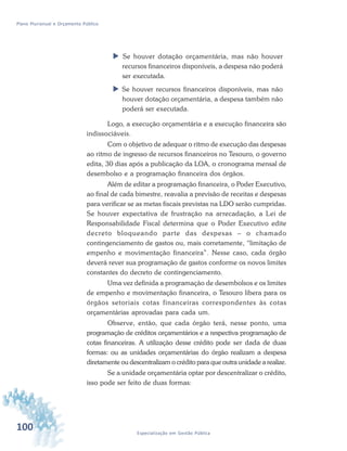 100 Especialização em Gestão Pública
Plano Plurianual e Orçamento Público
 Se houver dotação orçamentária, mas não houver
recursos financeiros disponíveis, a despesa não poderá
ser executada.
 Se houver recursos financeiros disponíveis, mas não
houver dotação orçamentária, a despesa também não
poderá ser executada.
Logo, a execução orçamentária e a execução financeira são
indissociáveis.
Com o objetivo de adequar o ritmo de execução das despesas
ao ritmo de ingresso de recursos financeiros no Tesouro, o governo
edita, 30 dias após a publicação da LOA, o cronograma mensal de
desembolso e a programação financeira dos órgãos.
Além de editar a programação financeira, o Poder Executivo,
ao final de cada bimestre, reavalia a previsão de receitas e despesas
para verificar se as metas fiscais previstas na LDO serão cumpridas.
Se houver expectativa de frustração na arrecadação, a Lei de
Responsabilidade Fiscal determina que o Poder Executivo edite
decreto bloqueando parte das despesas – o chamado
contingenciamento de gastos ou, mais corretamente, “limitação de
empenho e movimentação financeira”. Nesse caso, cada órgão
deverá rever sua programação de gastos conforme os novos limites
constantes do decreto de contingenciamento.
Uma vez definida a programação de desembolsos e os limites
de empenho e movimentação financeira, o Tesouro libera para os
órgãos setoriais cotas financeiras correspondentes às cotas
orçamentárias aprovadas para cada um.
Observe, então, que cada órgão terá, nesse ponto, uma
programação de créditos orçamentários e a respectiva programação de
cotas financeiras. A utilização desse crédito pode ser dada de duas
formas: ou as unidades orçamentárias do órgão realizam a despesa
diretamente ou descentralizam o crédito para que outra unidade a realize.
Se a unidade orçamentária optar por descentralizar o crédito,
isso pode ser feito de duas formas:
 