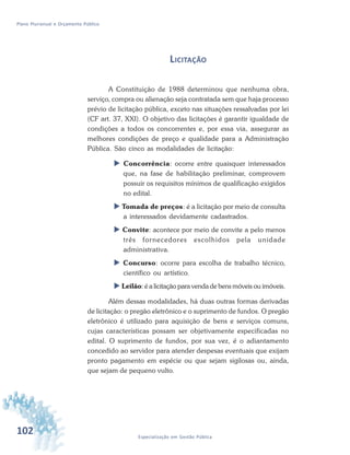 102 Especialização em Gestão Pública
Plano Plurianual e Orçamento Público
LICITAÇÃO
A Constituição de 1988 determinou que nenhuma obra,
serviço, compra ou alienação seja contratada sem que haja processo
prévio de licitação pública, exceto nas situações ressalvadas por lei
(CF art. 37, XXI). O objetivo das licitações é garantir igualdade de
condições a todos os concorrentes e, por essa via, assegurar as
melhores condições de preço e qualidade para a Administração
Pública. São cinco as modalidades de licitação:
 Concorrência: ocorre entre quaisquer interessados
que, na fase de habilitação preliminar, comprovem
possuir os requisitos mínimos de qualificação exigidos
no edital.
 Tomada de preços: é a licitação por meio de consulta
a interessados devidamente cadastrados.
 Convite: acontece por meio de convite a pelo menos
três fornecedores escolhidos pela unidade
administrativa.
 Concurso: ocorre para escolha de trabalho técnico,
científico ou artístico.
 Leilão: é a licitação para venda de bens móveis ou imóveis.
Além dessas modalidades, há duas outras formas derivadas
de licitação: o pregão eletrônico e o suprimento de fundos. O pregão
eletrônico é utilizado para aquisição de bens e serviços comuns,
cujas características possam ser objetivamente especificadas no
edital. O suprimento de fundos, por sua vez, é o adiantamento
concedido ao servidor para atender despesas eventuais que exijam
pronto pagamento em espécie ou que sejam sigilosas ou, ainda,
que sejam de pequeno vulto.
 