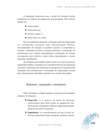 103Módulo Específico em Gestão Pública
Unidade 3 – Elaboração e execução da Lei Orçamentária Anual
A legislação determina que o edital de licitação defina
claramente os critérios de julgamento das propostas. Tais critérios
podem ser:
 menor preço;
 melhor técnica;
 técnica e preço; e
 maior lance ou oferta.
Em circunstâncias especiais, a licitação pode ser dispensada
ou considerada inexigível pela Administração Pública.
Inexigibilidade de licitação se justifica quando a competição é
inviável – aquisição de bens e serviços exclusivos, contratação de
profissionais com notória especialização, contratação de artistas
consagrados pelo público e pela crítica especializada e outras
situações semelhantes.
Já a dispensa de licitação pode ocorrer nos casos de guerra,
calamidade pública, emergência ou comprometimento da segurança
nacional, contratação de instituições de pesquisa de inquestionável
reputação ético-profissional e contratação de organizações sociais
para desempenhar atividades previstas em contrato de gestão.
EMPENHO, LIQUIDAÇÃO E PAGAMENTO
Feita a licitação, os órgãos passam a executar os três estágios
clássicos da despesa:
 Empenho: é a reserva de parte da dotação
orçamentária para fazer frente ao pagamento dos
fornecedores contratados. Nenhum órgão pode realizar
despesa sem prévio empenho.
 Liquidação: é o reconhecimento de que os bens ou
serviços adquiridos foram entregues conforme previa
 