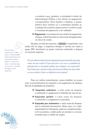 104 Especialização em Gestão Pública
Plano Plurianual e Orçamento Público
o contrato e que, portanto, o contratado é credor da
Administração Pública e tem direito ao pagamento
correspondente. Para liquidar a despesa, o gestor
público deve verificar se o contratante atendeu às
condições do contrato e apurar quem é o credor e qual
o montante do pagamento a ser realizado.
 Pagamento: é a emissão de uma ordem de pagamento
(cheque, ordem bancária ou outro meio de pagamento)
em favor do credor.
Quando, ao final do exercício, a despesa é empenhada, mas
ainda não foi paga, a respectiva dotação é inscrita em restos a
pagar (RP), facultando ao gestor continuar realizando a despesa
no exercício seguinte.
Por que determinados itens de despesa têm percentual de execução
maior do que outros? O que isso tem a ver com a qualidade do
planejamento e da gestão pública que subjazem ao orçamento?
Você sabia que o governo deixa de executar bilhões de reais todos
os anos devido à falta ou deficiência de projetos?
Para um melhor entendimento, vamos detalhar um pouco
mais os procedimentos de empenho e de pagamento de despesa.
Há três modalidades de empenho:
 Empenho ordinário: o valor exato da despesa
é conhecido e o pagamento é realizado de uma só vez.
 Empenho global: o valor exato da despesa
é conhecido e o pagamento é parcelado.
 Empenho por estimativa: o valor exato da despesa
não é conhecido previamente. Nesse caso, se o valor
empenhado for insuficiente, pode ser complementado;
se for excedente, o saldo pode ser anulado e o recurso
revertido para o crédito de origem.
vSe você estiver
interessado em saber
quanto a Administração
Pública desembolsou em
determinado item de
despesa, é necessário
somar o montante pago
(no ano) com o montante
RP pago (nos anos
seguintes).
 