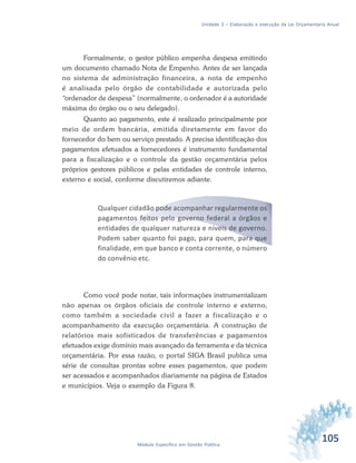 105Módulo Específico em Gestão Pública
Unidade 3 – Elaboração e execução da Lei Orçamentária Anual
Formalmente, o gestor público empenha despesa emitindo
um documento chamado Nota de Empenho. Antes de ser lançada
no sistema de administração financeira, a nota de empenho
é analisada pelo órgão de contabilidade e autorizada pelo
“ordenador de despesa” (normalmente, o ordenador é a autoridade
máxima do órgão ou o seu delegado).
Quanto ao pagamento, este é realizado principalmente por
meio de ordem bancária, emitida diretamente em favor do
fornecedor do bem ou serviço prestado. A precisa identificação dos
pagamentos efetuados a fornecedores é instrumento fundamental
para a fiscalização e o controle da gestão orçamentária pelos
próprios gestores públicos e pelas entidades de controle interno,
externo e social, conforme discutiremos adiante.
Qualquer cidadão pode acompanhar regularmente os
pagamentos feitos pelo governo federal a órgãos e
entidades de qualquer natureza e níveis de governo.
Podem saber quanto foi pago, para quem, para que
finalidade, em que banco e conta corrente, o número
do convênio etc.
Como você pode notar, tais informações instrumentalizam
não apenas os órgãos oficiais de controle interno e externo,
como também a sociedade civil a fazer a fiscalização e o
acompanhamento da execução orçamentária. A construção de
relatórios mais sofisticados de transferências e pagamentos
efetuados exige domínio mais avançado da ferramenta e da técnica
orçamentária. Por essa razão, o portal SIGA Brasil publica uma
série de consultas prontas sobre esses pagamentos, que podem
ser acessados e acompanhados diariamente na página de Estados
e municípios. Veja o exemplo da Figura 8.
 