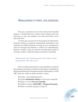 107Módulo Específico em Gestão Pública
Unidade 3 – Elaboração e execução da Lei Orçamentária Anual
ANALISANDO O PERFIL DAS DESPESAS
Para que o orçamento seja um bom instrumento de gestão
pública, é fundamental que o gestor possa utilizá-lo para fins
gerenciais, ou seja, para analisar o que está sendo feito e como
está sendo feito.
Já vimos que, por meio de um bom sistema de informações,
podemos conhecer as dotações orçamentárias autorizadas e suas
variações por créditos adicionais ao longo do ano, acompanhar o
ritmo de execução das despesas e verificar sua regionalização.
Podemos, também, tanto nos universos de elaboração quanto de
execução, verificar o perfil da despesa autorizada e executada.
Podemos fazer isso, simultaneamente, para todas as ações
orçamentárias. Você sabe como?
Para um melhor entendimento, vamos identificar os atributos
das despesas executadas no âmbito da ação Apoio à Instalação de
Restaurantes Populares do Programa Acesso à Alimentação, na LOA
2007. Para isso, realize os passos descritos a seguir:
 Acesse <www.sigabrasil.gov.br>.
 Escolha Orçamento Anual no menu azul à esquerda.
 Clique no ícone Crie sua Consulta.
 Escolha o universo LOA 2007 – Despesa Execução.
 Monte a consulta, proposta na Figura 9.
 