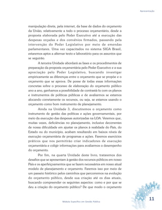 11Módulo Específico em Gestão Pública
Apresentação
manipulação direta, pela internet, da base de dados do orçamento
da União, relativamente a todo o processo orçamentário, desde a
proposta elaborada pelo Poder Executivo até a execução das
despesas orçadas e dos convênios firmados, passando pela
intervenção do Poder Legislativo por meio de emendas
parlamentares. Uma vez capacitados no sistema SIGA Brasil,
estaremos aptos a alternar texto e laboratório para os assuntos que
se seguirão.
A terceira Unidade abordará as fases e os procedimentos de
preparação da proposta orçamentária pelo Poder Executivo e a sua
apreciação pelo Poder Legislativo, buscando investigar
empiricamente as diferenças entre o orçamento que se propõe e o
orçamento que se aprova. De posse de todas essas informações
concretas sobre o processo de elaboração do orçamento público
ano a ano, ganhamos a possibilidade de contrastá-lo com os planos
e instrumentos de políticas públicas e de avaliarmos se estamos
alocando corretamente os recursos, ou seja, se estamos usando o
orçamento como bom instrumento de planejamento.
Ainda na Unidade 3, discutiremos o orçamento como
instrumento de gestão das políticas e ações governamentais, por
meio da execução das despesas autorizadas na LOA. Veremos que,
muitas vezes, deficiências no planejamento, inclusive decorrentes
de nossa dificuldade em ajustar os planos à realidade do País, do
Estado ou do município, acabam resultando em baixos níveis de
execução orçamentária de programas e ações. Faremos exercícios
práticos que nos permitirão criar indicadores de execução
orçamentária e coligir informações para avaliarmos o desempenho
do orçamento.
Por fim, na quarta Unidade deste livro, trataremos dos
desafios que se apresentam à gestão dos recursos públicos em nosso
País e os aperfeiçoamentos que se fazem necessários em nosso atual
modelo de planejamento e orçamento. Faremos isso por meio de
um passeio histórico pelos caminhos que percorremos na evolução
do orçamento público, desde sua criação até os dias atuais,
buscando compreender os seguintes aspectos: como e por que se
deu a criação do orçamento público? De que modo o orçamento
 