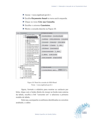 111Módulo Específico em Gestão Pública
Unidade 3 – Elaboração e execução da Lei Orçamentária Anual
 Acesse <www.sigabrasil.gov.br>.
 Escolha Orçamento Anual no menu azul à esquerda.
 Clique no ícone Crie sua Consulta.
 Escolha o universo Convênios.
 Monte a consulta descrita na Figura 10.
Figura 10: Painel de consulta do SIGA Brasil
Fonte: <www.sigabrasil.gov.br>
Agora, formate o relatório para mostrar as variáveis por
linha: clique com o botão direito do mouse na borda mais externa
da tabela, escolha o link “converter em” e selecione o primeiro
modelo de tabela.
Feito isso, acompanhe os atributos identificados no convênio
analisado, a saber:
 