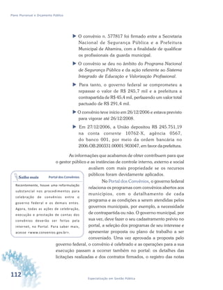 112 Especialização em Gestão Pública
Plano Plurianual e Orçamento Público
 O convênio n. 577817 foi firmado entre a Secretaria
Nacional de Segurança Pública e a Prefeitura
Municipal de Altamira, com a finalidade de qualificar
os profissionais da guarda municipal.
 O convênio se deu no âmbito do Programa Nacional
de Segurança Pública e da ação referente ao Sistema
Integrado de Educação e Valorização Profissional.
 Para tanto, o governo federal se comprometeu a
repassar o valor de R$ 245,7 mil e a prefeitura a
contrapartida de R$ 45,4 mil, perfazendo um valor total
pactuado de R$ 291,4 mil.
 O convênio teve início em 26/12/2006 e estava previsto
para vigorar até 26/12/2008.
 Em 27/12/2006, a União depositou R$ 245.751,19
na conta corrente 10762-X, agência 0567,
do banco 001, por meio da ordem bancária no
2006.OB.200331.00001.903047, em favor da prefeitura.
As informações que acabamos de obter contribuem para que
o gestor público e as instâncias de controle interno, externo e social
avaliem com mais propriedade se os recursos
públicos foram devidamente aplicados.
No Portal dos Convênios, o governo federal
relaciona os programas com convênios abertos aos
municípios, com o detalhamento de cada
programa e as condições a serem atendidas pelos
governos municipais, por exemplo, a necessidade
de contrapartida ou não. O governo municipal, por
sua vez, deve fazer o seu cadastramento prévio no
portal, a seleção dos programas de seu interesse e
apresentar proposta ou plano de trabalho a ser
conveniado. Uma vez aprovada a proposta pelo
governo federal, o convênio é celebrado e as operações para a sua
execução passam a ocorrer também no portal: os detalhes das
licitações realizadas e dos contratos firmados, o registro das notas
Portal dos Convênios
Recentemente, houve uma reformulação
substancial nos procedimentos para
celebração de convênios entre o
governo federal e os demais entes.
Agora, todas as ações de celebração,
execução e prestação de contas dos
convênios deverão ser feitas pela
internet, no Portal. Para saber mais,
acesse <www.convenios.gov.br>.
Saiba mais
 