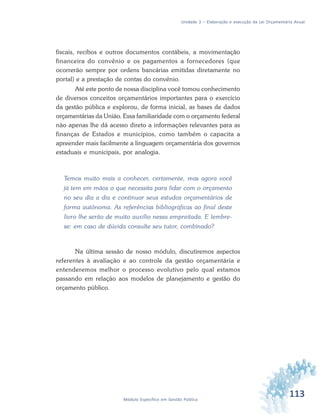 113Módulo Específico em Gestão Pública
Unidade 3 – Elaboração e execução da Lei Orçamentária Anual
fiscais, recibos e outros documentos contábeis, a movimentação
financeira do convênio e os pagamentos a fornecedores (que
ocorrerão sempre por ordens bancárias emitidas diretamente no
portal) e a prestação de contas do convênio.
Até este ponto de nossa disciplina você tomou conhecimento
de diversos conceitos orçamentários importantes para o exercício
da gestão pública e explorou, de forma inicial, as bases de dados
orçamentárias da União. Essa familiaridade com o orçamento federal
não apenas lhe dá acesso direto a informações relevantes para as
finanças de Estados e municípios, como também o capacita a
apreender mais facilmente a linguagem orçamentária dos governos
estaduais e municipais, por analogia.
Temos muito mais a conhecer, certamente, mas agora você
já tem em mãos o que necessita para lidar com o orçamento
no seu dia a dia e continuar seus estudos orçamentários de
forma autônoma. As referências bibliográficas ao final deste
livro lhe serão de muito auxílio nessa empreitada. E lembre-
se: em caso de dúvida consulte seu tutor, combinado?
Na última sessão de nosso módulo, discutiremos aspectos
referentes à avaliação e ao controle da gestão orçamentária e
entenderemos melhor o processo evolutivo pelo qual estamos
passando em relação aos modelos de planejamento e gestão do
orçamento público.
 