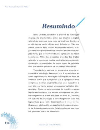 114 Especialização em Gestão Pública
Plano Plurianual e Orçamento Público
Resumindo
Nesta Unidade, estudamos o processo de elaboração
da proposta orçamentária. Vimos que envolve os órgãos
setoriais do governo e toma como parâmetro as diretrizes e
os objetivos de médio e longo prazo definidos no PPA e nos
planos setoriais. Após receber as propostas setoriais, o ór-
gão central de planejamento as consolida em um único pro-
jeto de lei, que é encaminhado para apreciação do Poder
Legislativo. Além das propostas oriundas dos órgãos
setoriais, o governo de muitos municípios tem contempla-
do também recomendações de gastos vindos da sociedade
civil, por meio de processos de orçamento participativo.
Vimos também que uma vez preparada a proposta or-
çamentária pelo Poder Executivo, esta é encaminhada ao
Poder Legislativo para apreciação e alterações por meio de
emendas. Vimos que o projeto de LOA é a proposição mais
complexa a tramitar anualmente pelas casas legislativas e
que, por essa razão, possuir um processo legislativo dife-
renciado. Como em poucos países do mundo, as casas
legislativas brasileiras têm amplas prerrogativas para alte-
rar o orçamento e o têm feito cada vez mais. Há, contudo,
um trabalho de preparação e aprendizagem em curso nos
legislativos para bem desempenharem essa tarefa.
Os gestores públicos têm um papel central no aprimoramen-
to da discussão orçamentária, fortalecendo esse que é um
dos principais pilares da democracia.
 