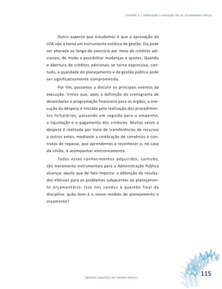 115Módulo Específico em Gestão Pública
Unidade 3 – Elaboração e execução da Lei Orçamentária Anual
Outro aspecto que estudamos é que a aprovação da
LOA não a torna um instrumento estático de gestão. Ela pode
ser alterada ao longo do exercício por meio de créditos adi-
cionais, de modo a possibilitar mudanças e ajustes. Quando
a abertura de créditos adicionais se torna expressiva, con-
tudo, a qualidade do planejamento e da gestão pública pode
ser significativamente comprometida.
Por fim, passamos a discutir os principais eventos da
execução. Vimos que, após a definição do cronograma de
desembolso e programação financeira para os órgãos, a exe-
cução da despesa é iniciada pela realização dos procedimen-
tos licitatórios, passando em seguida para o empenho,
a liquidação e o pagamento dos credores. Muitas vezes a
despesa é realizada por meio de transferências de recursos
a outros entes, mediante a celebração de convênios e con-
tratos de repasse, que aprendemos a reconhecer e, no caso
da União, a acompanhar eletronicamente.
Todos esses conhecimentos adquiridos, contudo,
são meramente instrumentais para a Administração Pública
alcançar aquilo que de fato importa: a obtenção de resulta-
dos efetivos para os problemas subjacentes ao planejamen-
to orçamentário. Isso nos conduz à questão final da
disciplina: quão bom é o nosso modelo de planejamento e
orçamento?
 