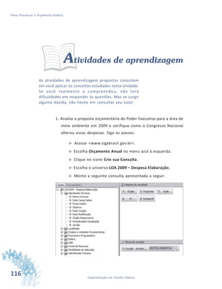 116 Especialização em Gestão Pública
Plano Plurianual e Orçamento Público
Atividades de aprendizagem
As atividades de aprendizagem propostas consistem
em você aplicar os conceitos estudados nesta Unidade.
Se você realmente o compreendeu, não terá
dificuldades em responder às questões. Mas se surgir
alguma dúvida, não hesite em consultar seu tutor.
1. Analise a proposta orçamentária do Poder Executivo para a área de
meio ambiente em 2009 e verifique como o Congresso Nacional
alterou essas despesas. Siga os passos:
 Acesse <www.sigabrasil.gov.br>.
 Escolha Orçamento Anual no menu azul à esquerda.
 Clique no ícone Crie sua Consulta.
 Escolha o universo LOA 2009 – Despesa Elaboração.
 Monte a seguinte consulta apresentada a seguir.
 