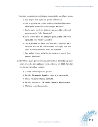 117Módulo Específico em Gestão Pública
Unidade 3 – Elaboração e execução da Lei Orçamentária Anual
Feito todo o procedimento indicado, responda às questões a seguir:
a) Que órgãos têm ações de gestão ambiental?
b) Que programas de gestão ambiental terão ações execu-
tadas pelo Ministério da Integração Nacional?
c) Qual o valor total das dotações para gestão ambiental
proposto pelo Poder Executivo?
d) Qual o valor total das dotações para gestão ambiental
aprovado pelo Poder Legislativo?
e) Que ação teve seu valor reduzido pelo Congresso Naci-
onal em mais de R$ 180 milhões? Que ação teve seu
valor acrescido em mais de R$ 67 milhões?
f) Que ações foram incluídas no orçamento pelo Con-
gresso Nacional?
2. Identifique quais parlamentares, comissões e bancadas apresen-
taram emendas para ações de meio ambiente em 2008. Para tan-
to, siga as instruções a seguir:
 Acesse <www.sigabrasil.gov.br>.
 Escolha Orçamento Anual no menu azul à esquerda.
 Clique no ícone Crie sua Consulta.
 Escolha o universo LOA 2008 – Emendas Apresentadas.
 Monte a seguinte consulta.
 
