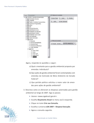 118 Especialização em Gestão Pública
Plano Plurianual e Orçamento Público
Agora, responda às questões a seguir:
a) Qual o montante para a gestão ambiental proposto por
emendas individuais?
b) Que ações de gestão ambiental foram contempladas com
emendas da Comissão de Meio Ambiente do Senado
Federal?
c) Que partido político solicitou o maior valor de emen-
das para ações de gestão ambiental?
3. Descreva como se alteraram as despesas autorizadas para gestão
ambiental ao longo de 2007. Siga os passos:
 Acesse <www.sigabrasil.gov.br>.
 Escolha Orçamento Anual no menu azul à esquerda.
 Clique no ícone Crie sua Consulta.
 Escolha o universo LOA 2007 – Despesa Execução.
 Agora a consulta seguinte.
 