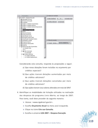119Módulo Específico em Gestão Pública
Unidade 3 – Elaboração e execução da Lei Orçamentária Anual
Considerando esta consulta, responda às proposições a seguir:
a) Que novas dotações foram incluídas no orçamento por
créditos especiais?
b) Que ações tiveram dotações aumentadas por meio
de créditos adicionais?
c) Que ações tiveram dotações canceladas por meio
de créditos adicionais?
d) Que ações tiveram seus valores alterados em mais de 50%?
4. Identifique as modalidades de licitação utilizadas na realização
das despesas do programa Livro Aberto, ao longo de 2007.
Para tanto, você deve proceder da seguinte maneira:
 Acesse: <www.sigabrasil.gov.br>.
 Escolha Orçamento Anual no menu azul à esquerda.
 Clique no ícone Crie sua Consulta.
 Escolha o universo LOA 2007 – Despesa Execução.
 
