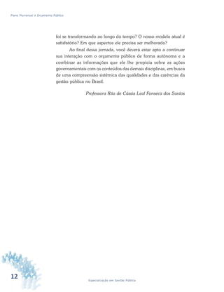 12 Especialização em Gestão Pública
Plano Plurianual e Orçamento Público
foi se transformando ao longo do tempo? O nosso modelo atual é
satisfatório? Em que aspectos ele precisa ser melhorado?
Ao final dessa jornada, você deverá estar apto a continuar
sua interação com o orçamento público de forma autônoma e a
combinar as informações que ele lhe propicia sobre as ações
governamentais com os conteúdos das demais disciplinas, em busca
de uma compreensão sistêmica das qualidades e das carências da
gestão pública no Brasil.
Professora Rita de Cássia Leal Fonseca dos Santos
 