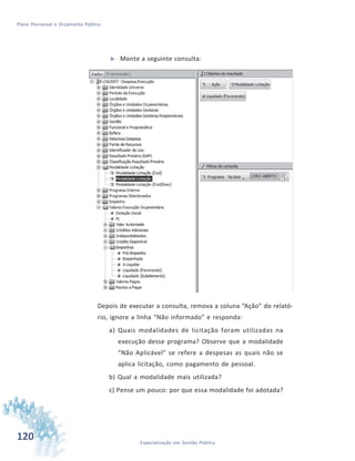 120 Especialização em Gestão Pública
Plano Plurianual e Orçamento Público
 Monte a seguinte consulta:
Depois de executar a consulta, remova a coluna “Ação” do relató-
rio, ignore a linha “Não informado” e responda:
a) Quais modalidades de licitação foram utilizadas na
execução desse programa? Observe que a modalidade
“Não Aplicável” se refere a despesas as quais não se
aplica licitação, como pagamento de pessoal.
b) Qual a modalidade mais utilizada?
c) Pense um pouco: por que essa modalidade foi adotada?
 