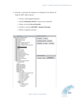 121Módulo Específico em Gestão Pública
Unidade 3 – Elaboração e execução da Lei Orçamentária Anual
5. Consulte a execução das despesas do Programa Livro Aberto ao
longo de 2007. Siga os passos:
 Acesse <www.sigabrasil.gov.br>.
 Escolha Orçamento Anual no menu azul à esquerda.
 Clique no ícone Crie sua Consulta.
 Escolha o universo LOA 2007 – Despesa Execução.
 Monte a seguinte consulta:
 
